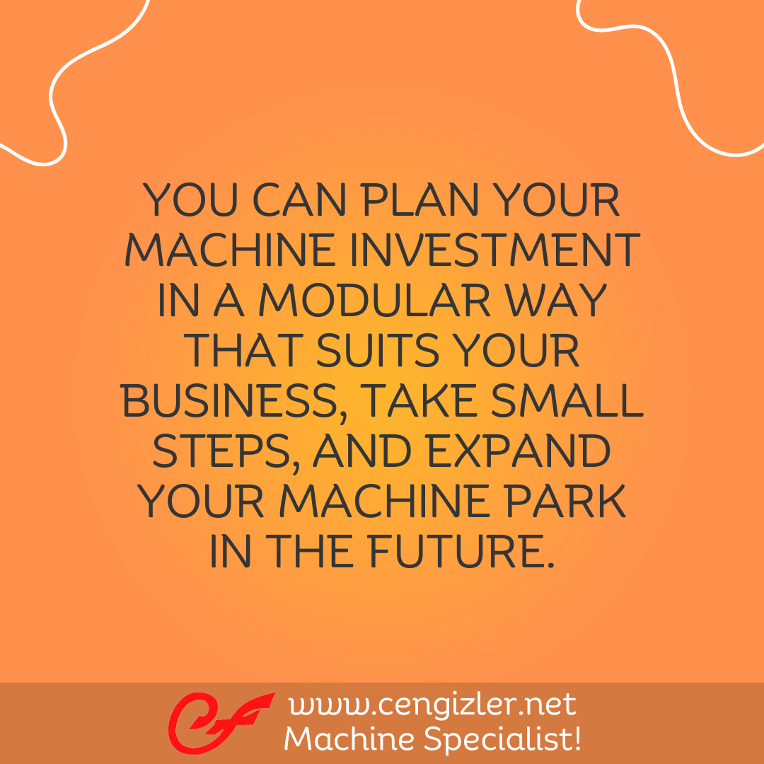 5 You can plan your machine investment in a modular way that suits your business, take small steps, and expand your machine park in the future